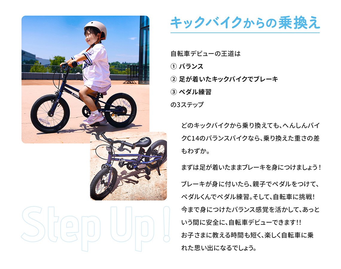 【キックバイクからの乗換え】自転車デビューの王道は① バランス② 足が着いたキックバイクでブレーキ③ ペダル練習の3ステップ。どのキックバイクから乗り換えても、へんしんバイクC14のバランスバイクなら、乗り換えた重さの差もわずか。まずは足が着いたままブレーキを身につけましょう！ブレーキが身に付いたら、親子でペダルをつけて、ペダルくんでペダル練習。そして、自転車に挑戦！今まで身につけたバランス感覚を活かして、あっという間に安全に、自転車デビューできます！！お子さまに教える時間も短く、楽しく自転車に乗れた思い出になるでしょう。